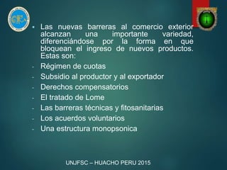  Las nuevas barreras al comercio exterior
alcanzan una importante variedad,
diferenciándose por la forma en que
bloquean el ingreso de nuevos productos.
Estas son:
- Régimen de cuotas
- Subsidio al productor y al exportador
- Derechos compensatorios
- El tratado de Lome
- Las barreras técnicas y fitosanitarias
- Los acuerdos voluntarios
- Una estructura monopsonica
UNJFSC – HUACHO PERU 2015
 