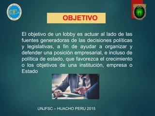 OBJETIVO
El objetivo de un lobby es actuar al lado de las
fuentes generadoras de las decisiones políticas
y legislativas, a fin de ayudar a organizar y
defender una posición empresarial, e incluso de
política de estado, que favorezca el crecimiento
o los objetivos de una institución, empresa o
Estado
UNJFSC – HUACHO PERU 2015
 