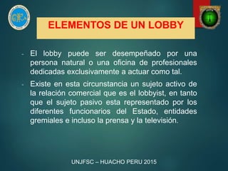 ELEMENTOS DE UN LOBBY
- El lobby puede ser desempeñado por una
persona natural o una oficina de profesionales
dedicadas exclusivamente a actuar como tal.
- Existe en esta circunstancia un sujeto activo de
la relación comercial que es el lobbyist, en tanto
que el sujeto pasivo esta representado por los
diferentes funcionarios del Estado, entidades
gremiales e incluso la prensa y la televisión.
UNJFSC – HUACHO PERU 2015
 