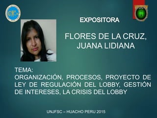 FLORES DE LA CRUZ,
JUANA LIDIANA
TEMA:
ORGANIZACIÓN, PROCESOS, PROYECTO DE
LEY DE REGULACIÓN DEL LOBBY, GESTIÓN
DE INTERESES, LA CRISIS DEL LOBBY
UNJFSC – HUACHO PERU 2015
 