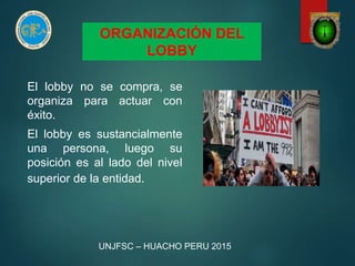 ORGANIZACIÓN DEL
LOBBY
El lobby no se compra, se
organiza para actuar con
éxito.
El lobby es sustancialmente
una persona, luego su
posición es al lado del nivel
superior de la entidad.
UNJFSC – HUACHO PERU 2015
 