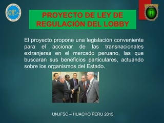 PROYECTO DE LEY DE
REGULACIÓN DEL LOBBY
El proyecto propone una legislación conveniente
para el accionar de las transnacionales
extranjeras en el mercado peruano, las que
buscaran sus beneficios particulares, actuando
sobre los organismos del Estado.
UNJFSC – HUACHO PERU 2015
 