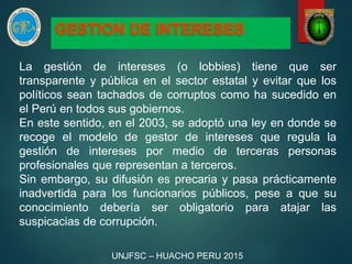 La gestión de intereses (o lobbies) tiene que ser
transparente y pública en el sector estatal y evitar que los
políticos sean tachados de corruptos como ha sucedido en
el Perú en todos sus gobiernos.
En este sentido, en el 2003, se adoptó una ley en donde se
recoge el modelo de gestor de intereses que regula la
gestión de intereses por medio de terceras personas
profesionales que representan a terceros.
Sin embargo, su difusión es precaria y pasa prácticamente
inadvertida para los funcionarios públicos, pese a que su
conocimiento debería ser obligatorio para atajar las
suspicacias de corrupción.
UNJFSC – HUACHO PERU 2015
 