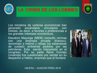 LA CRISIS DE LOS LOBBIES
Los ministros de carteras económicas han
generado escándalos vinculados con
lobbies, es decir, a favores o preferencias a
los grandes intereses económicos.
Eleodoro Mayorga (MEM) consulto normas
con una empresa privada (Karoou),
recontrato a Interoil y rebajo los estandares
de cuidado ambiental pedidos por las
petroleras. Esta siendo interpelado en el
congreso. Por su parte Rene Cornejo
(vivienda) fue cuestionado por vender en su
despacho a Helios, empresa que el fundara
UNJFSC – HUACHO PERU 2015
 