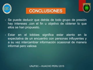 - Se puede deducir que detrás de todo grupo de presión
hay intereses ,con el fin u objetivo de obtener lo que
ellos se han propuesto.
- Estar en el lobbies significa estar atento en la
expectativa de un encuentro con personas influyentes y
a su vez intercambiar información ocasional de manera
informal pero valiosa
UNJFSC – HUACHO PERU 2015
 