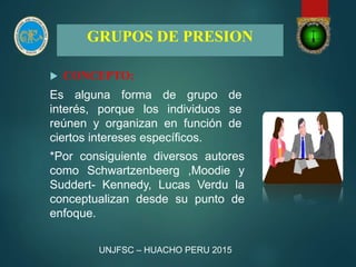 GRUPOS DE PRESION
 CONCEPTO:
Es alguna forma de grupo de
interés, porque los individuos se
reúnen y organizan en función de
ciertos intereses específicos.
*Por consiguiente diversos autores
como Schwartzenbeerg ,Moodie y
Suddert- Kennedy, Lucas Verdu la
conceptualizan desde su punto de
enfoque.
UNJFSC – HUACHO PERU 2015
 