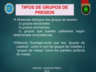 TIPOS DE GRUPOS DE
PRESION
 Mckenzie distingue tres grupos de presión:
a) grupos seccionales
b) grupos promotores
c) grupos que pueden politizarse según
determinada circunstancias.
Maurice Duverger.acota que hay “grupos de
cuadros", como lo son los grupos de notables y
“grupos de masas "como los partidos políticos
de masas.
UNJFSC HUACHO PERU
2015
 