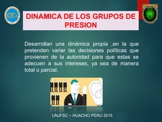 DINAMICA DE LOS GRUPOS DE
PRESION
Desarrollan una dinámica propia ,en la que
pretenden variar las decisiones políticas que
provienen de la autoridad para que estas se
adecuen a sus intereses, ya sea de manera
total o parcial.
UNJFSC – HUACHO PERU 2015
 