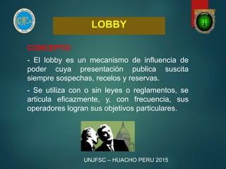 LOBBY
CONCEPTO:
- El lobby es un mecanismo de influencia de
poder cuya presentación publica suscita
siempre sospechas, recelos y reservas.
- Se utiliza con o sin leyes o reglamentos, se
articula eficazmente, y, con frecuencia, sus
operadores logran sus objetivos particulares.
UNJFSC – HUACHO PERU 2015
 