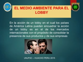 EL MEDIO AMBIENTE PARA EL
LOBBY
En la acción de un lobby en el cual los países
de América Latina pueden encuadrar la acción
de un lobby es en el de los mercados
internacionales con el propósito de consolidar la
presencia de sus productos y de sus empresas
UNJFSC – HUACHO PERU 2015
 