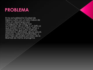 PROBLEMAEn la actualidad la Ciudad de México sufre con un lato índice de niños en desamparo por consiguiente las cifras han aumentado de un 22% a un 26% ya que existen muchos niños, niñas y adolecentes que sufre maltrato, abandono, orfandad, abuso sexual, extravios, violencia intrafamiliar, o bien hijos de padres privados de la libertad asi mismo el progrma