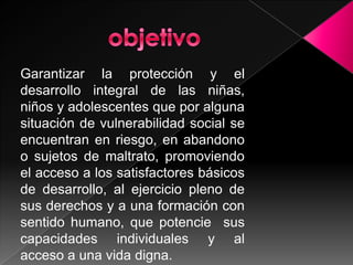 objetivoGarantizar la protección y el desarrollo integral de las niñas, niños y adolescentes que por alguna situación de vulnerabilidad social se encuentran en riesgo, en abandono o sujetos de maltrato, promoviendo el acceso a los satisfactores básicos de desarrollo, al ejercicio pleno de sus derechos y a una formación con sentido humano, que potencie sus capacidades individuales y al acceso a una vida digna.