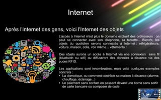 Internet
Après l'Internet des gens, voici l'Internet des objets
L'accès à Internet n'est plus le domaine exclusif des ordinateurs : on
peut se connecter avec son téléphone, sa tablette... Bientôt, les
objets du quotidien serons connectés à Internet : réfrigérateurs,
voiture, maison, colis, voir même... vêtements !
Ces objets aurons un accès à Internet via une connexion sans fil
(bluetooth ou wifi) ou diffuseront des données à distance via des
puces RFID.
Les applications sont innombrables, mais voici quelques exemples
concrets :
● La domotique, ou comment contrôler sa maison à distance (alarme,
chauffage, éclairage...)
● Le paiement sans contact en passant devant une borne sans sortir
de carte bancaire ou composer de code
 