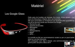 Matériel
Les Google Glass
Cette paire de lunettes est équipée d'un écran, d'une caméra, d'un
micro et d'écouteurs intégrés dans ses branches.
Elle sont connectées au smartphone par bluetooth ainsi qu'à Internet
via wifi et donnent accès aux fonctions de Google :
● Recherche web
● Appareil photo/vidéo
● Messagerie
● Agenda
● Horloge/alarme
● Météo
● GPS....
Le contrôle se fait par reconnaissance vocale ou par un pavé tactile
situé sur une des branches.
Des prototypes sont déjà à l'essai, une commercialisation pour le
grand public est prévu début 2014
 