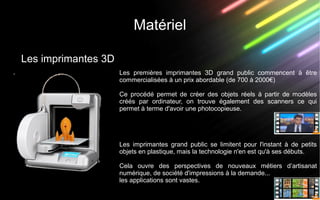 Matériel
Les imprimantes 3D
Les premières imprimantes 3D grand public commencent à être
commercialisées à un prix abordable (de 700 à 2000€)
Ce procédé permet de créer des objets réels à partir de modèles
créés par ordinateur, on trouve également des scanners ce qui
permet à terme d'avoir une photocopieuse.
Les imprimantes grand public se limitent pour l'instant à de petits
objets en plastique, mais la technologie n'en est qu'à ses débuts.
Cela ouvre des perspectives de nouveaux métiers d’artisanat
numérique, de société d'impressions à la demande...
les applications sont vastes.
 