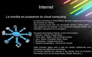 Internet
La montée en puissance du cloud computing
Le cloud computing ou l’informatique dans les nuages est le stockage
des données sur Internet.
Cela concerne aussi bien vos documents (photos, vidéos textes...)
mais également les logiciels. Il est maintenant possible d'utiliser son
ordinateur uniquement via le navigateur.
On passe d'une logique d'achat, à celui d'une location :
● Musique : Deezer, Google Music
● Films, série : Netflix, Hulu et bientôt Youtube
● Jeux : Steam, Playstation Store, Origin
● Bureautique : Google documents
● Système d'exploitation : Chrome OS, EyeOS
Cette évolution gagne petit à petit les médias traditionnels avec
l'apparition des télévisions connectées.
Le marché potentiel est colossal et les grands noms de l'industrie
informatique sont sur les rangs (Apple, Google, Samsung...)
 