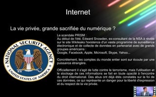 Internet
La vie privée, grande sacrifiée du numérique ?
Le scandale PRISM :
Au début de l'été, Edward Snowden, ex-consultant de la NSA à révélé
sur le site Wikileaks l'existence d'un vaste programme de surveillance
électronique et de collecte de données en partenariat avec de grands
groupes américains :
Google, Facebook, Apple, Microsoft, Skype, Yahoo...
Concrètement, les comptes du monde entier sont sur écoute par une
puissance étrangère.
Officiellement il s'agit de lutte contre le terrorisme, mais l'utilisation et
le stockage de ces informations se fait en toute opacité à l'encontre
du droit international. Des abus ont déjà étés constatés sur la foi de
ces données, ce qui représente un danger pour la liberté d'expression
et du respect de la vie privée.
 