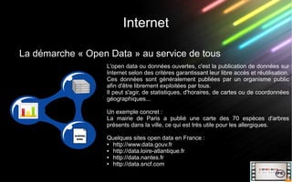 Internet
La démarche « Open Data » au service de tous
L'open data ou données ouvertes, c'est la publication de données sur
Internet selon des critères garantissant leur libre accès et réutilisation.
Ces données sont généralement publiées par un organisme public
afin d'être librement exploitées par tous.
Il peut s'agir, de statistiques, d'horaires, de cartes ou de coordonnées
géographiques...
Un exemple concret :
La mairie de Paris a publié une carte des 70 espèces d'arbres
présents dans la ville, ce qui est très utile pour les allergiques.
Quelques sites open data en France :
● http://www.data.gouv.fr
● http://data.loire-atlantique.fr
● http://data.nantes.fr
● http://data.sncf.com
 
