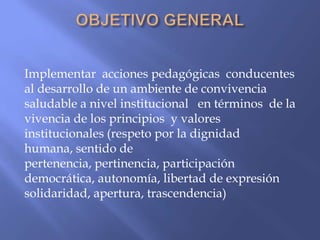 Implementar acciones pedagógicas conducentes
al desarrollo de un ambiente de convivencia
saludable a nivel institucional en términos de la
vivencia de los principios y valores
institucionales (respeto por la dignidad
humana, sentido de
pertenencia, pertinencia, participación
democrática, autonomía, libertad de expresión
solidaridad, apertura, trascendencia)
 