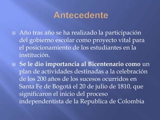    Año tras año se ha realizado la participación
    del gobierno escolar como proyecto vital para
    el posicionamiento de los estudiantes en la
    institución.
   Se le dio importancia al Bicentenario como un
    plan de actividades destinadas a la celebración
    de los 200 años de los sucesos ocurridos en
    Santa Fe de Bogotá el 20 de julio de 1810, que
    significaron el inicio del proceso
    independentista de la Republica de Colombia
 