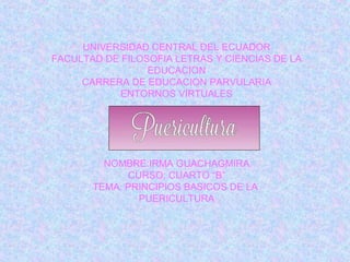 UNIVERSIDAD CENTRAL DEL ECUADOR
FACULTAD DE FILOSOFIA LETRAS Y CIENCIAS DE LA
EDUCACION
CARRERA DE EDUCACION PARVULARIA
ENTORNOS VIRTUALES
NOMBRE:IRMA GUACHAGMIRA
CURSO: CUARTO “B”
TEMA: PRINCIPIOS BASICOS DE LA
PUERICULTURA
 