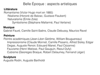 Littérature
Romantisme (Victor Hugo mort en 1885)
Réalisme (Honoré de Balzac, Gustave Flaubert)
Naturalisme (Émile Zola)
Symbolisme (Stéphane Mallarmé, Paul Verlaine)
Musique
Gabriel Fauré, Camille Saint-Saëns, Claude Debussy, Maurice Ravel
Peinture
Peintre académiques (Jean-Léon Gérôme, William Bouguereau)
Impressionisme (Claude Monnet, Camille Pissarro, Alfred Sisley, Edgar
Degas, Auguste Renoir, Edouard Manet, Paul Cézanne)
Fauvisme (Henri Matisse, Paul Gauguin, Raoul Dufy)
Cubisme (Georeges Braque, Robert Delaumey, Fernand Léger)
Belle Époque : aspects artistiques
Sculpture
Auguste Rodin, Auguste Bartholdi
 