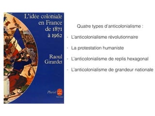 Quatre types d’anticolonialisme :
- L’anticolonialisme révolutionnaire
- La protestation humaniste
- L’anticolonialisme de replis hexagonal
- L’anticolonialisme de grandeur nationale
 