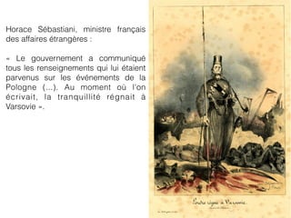 Horace Sébastiani, ministre français
des affaires étrangères :
« Le gouvernement a communiqué
tous les renseignements qui lui étaient
parvenus sur les événements de la
Pologne (...). Au moment où l'on
écrivait, la tranquillité régnait à
Varsovie ».
 
