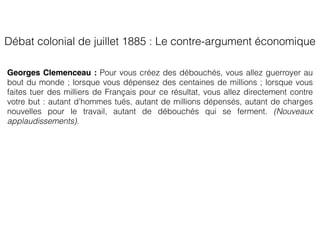 Georges Clemenceau : Pour vous créez des débouchés, vous allez guerroyer au
bout du monde ; lorsque vous dépensez des centaines de millions ; lorsque vous
faites tuer des milliers de Français pour ce résultat, vous allez directement contre
votre but : autant d’hommes tués, autant de millions dépensés, autant de charges
nouvelles pour le travail, autant de débouchés qui se ferment. (Nouveaux
applaudissements).
Débat colonial de juillet 1885 : Le contre-argument économique
 
