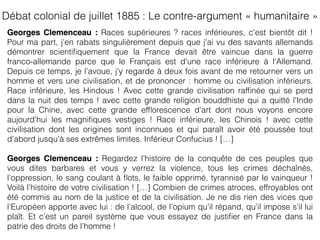 Georges Clemenceau : Races supérieures ? races inférieures, c'est bientôt dit !
Pour ma part, j'en rabats singulièrement depuis que j'ai vu des savants allemands
démontrer scientiﬁquement que la France devait être vaincue dans la guerre
franco-allemande parce que le Français est d'une race inférieure à l'Allemand.
Depuis ce temps, je l'avoue, j'y regarde à deux fois avant de me retourner vers un
homme et vers une civilisation, et de prononcer : homme ou civilisation inférieurs.
Race inférieure, les Hindous ! Avec cette grande civilisation rafﬁnée qui se perd
dans la nuit des temps ! avec cette grande religion bouddhiste qui a quitté l'Inde
pour la Chine, avec cette grande efﬂorescence d'art dont nous voyons encore
aujourd'hui les magniﬁques vestiges ! Race inférieure, les Chinois ! avec cette
civilisation dont les origines sont inconnues et qui paraît avoir été poussée tout
d'abord jusqu'à ses extrêmes limites. Inférieur Confucius ! […]
Georges Clemenceau : Regardez l’histoire de la conquête de ces peuples que
vous dites barbares et vous y verrez la violence, tous les crimes déchaînés,
l’oppression, le sang coulant à ﬂots, le faible opprimé, tyrannisé par le vainqueur !
Voilà l’histoire de votre civilisation ! […] Combien de crimes atroces, effroyables ont
été commis au nom de la justice et de la civilisation. Je ne dis rien des vices que
l’Européen apporte avec lui : de l’alcool, de l’opium qu’il répand, qu’il impose s’il lui
plaît. Et c’est un pareil système que vous essayez de justiﬁer en France dans la
patrie des droits de l’homme !
Débat colonial de juillet 1885 : Le contre-argument « humanitaire »
 