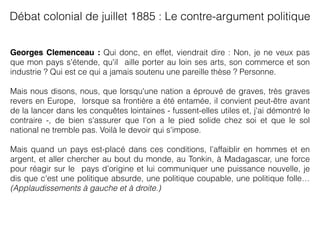 Georges Clemenceau : Qui donc, en effet, viendrait dire : Non, je ne veux pas
que mon pays s'étende, qu'il aille porter au loin ses arts, son commerce et son
industrie ? Qui est ce qui a jamais soutenu une pareille thèse ? Personne.
Mais nous disons, nous, que lorsqu'une nation a éprouvé de graves, très graves
revers en Europe, lorsque sa frontière a été entamée, il convient peut-être avant
de la lancer dans les conquêtes lointaines - fussent-elles utiles et, j'ai démontré le
contraire -, de bien s'assurer que l'on a le pied solide chez soi et que le sol
national ne tremble pas. Voilà le devoir qui s'impose.
Mais quand un pays est-placé dans ces conditions, l’affaiblir en hommes et en
argent, et aller chercher au bout du monde, au Tonkin, à Madagascar, une force
pour réagir sur le pays d’origine et lui communiquer une puissance nouvelle, je
dis que c'est une politique absurde, une politique coupable, une politique folle…
(Applaudissements à gauche et à droite.)
Débat colonial de juillet 1885 : Le contre-argument politique 
 