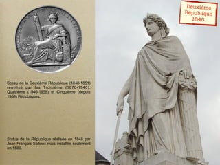 Sceau de la Deuxième République (1848-1851)
réutilisé par les Troisième (1870-1940),
Quatrième (1946-1958) et Cinquième (depuis
1958) Républiques.
Statue de la République réalisée en 1848 par
Jean-François Soitoux mais installée seulement
en 1880.
Deuxième
République
1848
 