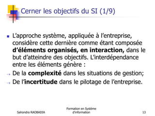 Sahondra RAOBADIA
Formation en Système
d'information 13
Cerner les objectifs du SI (1/9)
 L’approche système, appliquée à l’entreprise,
considère cette dernière comme étant composée
d’éléments organisés, en interaction, dans le
but d’atteindre des objectifs. L’interdépendance
entre les éléments génère :
 De la complexité dans les situations de gestion;
 De l’incertitude dans le pilotage de l’entreprise.
 