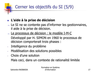 Sahondra RAOBADIA
Formation en Système
d'information 17
Cerner les objectifs du SI (5/9)
 L’aide à la prise de décision
 Le SI ne se contente pas d’informer les gestionnaires,
il aide à la prise de décision.
 Le processus de décision : le modèle I-M-C
Développé par H. SIMON en 1960 le processus de
décision comporterait trois phases :
- Intelligence du problème
- Modélisation des solutions possibles
- Choix d’une solution
Mais ceci, dans un contexte de rationalité limitée
 