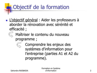 Sahondra RAOBADIA
Formation en Système
d'information 2
Objectif de la formation
 L’objectif général : Aider les professeurs à
aborder la rénovation avec sérénité et
efficacité ;
Maîtriser le contenu du nouveau
programme ;
Comprendre les enjeux des
systèmes d’information pour
l’entreprise (parties A1 et A2 du
programme).
 