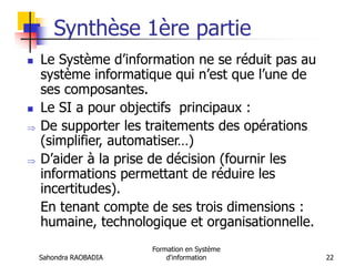 Sahondra RAOBADIA
Formation en Système
d'information 22
Synthèse 1ère partie
 Le Système d’information ne se réduit pas au
système informatique qui n’est que l’une de
ses composantes.
 Le SI a pour objectifs principaux :
 De supporter les traitements des opérations
(simplifier, automatiser…)
 D’aider à la prise de décision (fournir les
informations permettant de réduire les
incertitudes).
En tenant compte de ses trois dimensions :
humaine, technologique et organisationnelle.
 