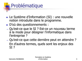 Sahondra RAOBADIA
Formation en Système
d'information 3
Problématique
 Le Système d’Information (SI) : une nouvelle
notion introduite dans le programme.
 D’où des questionnements :
 Qu’est-ce que le SI ? Est-ce un nouveau terme
à la mode pour désigner l’informatique dans
l’entreprise ?
 Qu’est-ce que cette dernière peut en attendre ?
En d’autres termes, quels sont les enjeux des
SI ?
 