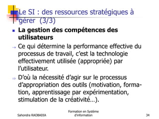 Sahondra RAOBADIA
Formation en Système
d'information 34
Le SI : des ressources stratégiques à
gérer (3/3)
 La gestion des compétences des
utilisateurs
 Ce qui détermine la performance effective du
processus de travail, c’est la technologie
effectivement utilisée (appropriée) par
l’utilisateur.
 D’où la nécessité d’agir sur le processus
d’appropriation des outils (motivation, forma-
tion, apprentissage par expérimentation,
stimulation de la créativité…).
 
