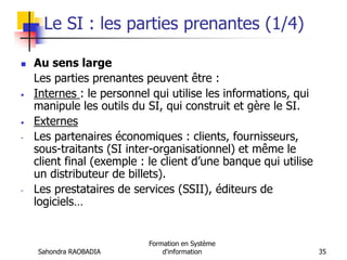 Sahondra RAOBADIA
Formation en Système
d'information 35
Le SI : les parties prenantes (1/4)
 Au sens large
Les parties prenantes peuvent être :
• Internes : le personnel qui utilise les informations, qui
manipule les outils du SI, qui construit et gère le SI.
• Externes
- Les partenaires économiques : clients, fournisseurs,
sous-traitants (SI inter-organisationnel) et même le
client final (exemple : le client d’une banque qui utilise
un distributeur de billets).
- Les prestataires de services (SSII), éditeurs de
logiciels…
 