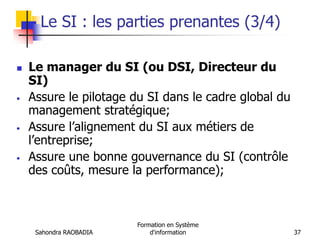 Sahondra RAOBADIA
Formation en Système
d'information 37
Le SI : les parties prenantes (3/4)
 Le manager du SI (ou DSI, Directeur du
SI)
• Assure le pilotage du SI dans le cadre global du
management stratégique;
• Assure l’alignement du SI aux métiers de
l’entreprise;
• Assure une bonne gouvernance du SI (contrôle
des coûts, mesure la performance);
 
