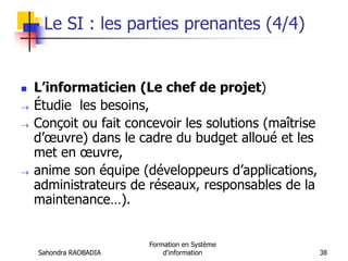 Sahondra RAOBADIA
Formation en Système
d'information 38
Le SI : les parties prenantes (4/4)
 L’informaticien (Le chef de projet)
 Étudie les besoins,
 Conçoit ou fait concevoir les solutions (maîtrise
d’œuvre) dans le cadre du budget alloué et les
met en œuvre,
 anime son équipe (développeurs d’applications,
administrateurs de réseaux, responsables de la
maintenance…).
 
