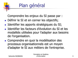 Sahondra RAOBADIA
Formation en Système
d'information 4
Plan général
Comprendre les enjeux du SI passe par :
 Définir le SI et en cerner les objectifs;
 Identifier les apports stratégiques du SI;
 Identifier les facteurs d’évolution du SI et les
modalités utilisées pour l’adapter aux besoins
de l’organisation.
 Comprendre en quoi la modélisation des
processus organisationnels est un moyen
d’adapter le SI aux métiers de l’entreprise.
 