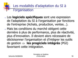 Sahondra RAOBADIA
Formation en Système
d'information 50
Les modalités d’adaptation du SI à
l’organisation
 Les logiciels spécifiques sont une expression
de l’adaptation du SI à l’organisation par fonctions
de l’entreprise (Achats, production, ventes…).
 Mais les conditions du marché obligent cette
dernière à plus de performance, plus de réactivité,
plus d’innovation. Il devient alors nécessaire de
décloisonner l’organisation et d’intégrer les outils
de gestion  les progiciels intégrés (PGI)
favorisent cette intégration.
 