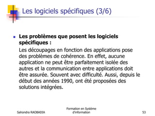Sahondra RAOBADIA
Formation en Système
d'information 53
Les logiciels spécifiques (3/6)
 Les problèmes que posent les logiciels
spécifiques :
Les découpages en fonction des applications pose
des problèmes de cohérence. En effet, aucune
application ne peut être parfaitement isolée des
autres et la communication entre applications doit
être assurée. Souvent avec difficulté. Aussi, depuis le
début des années 1990, ont été proposées des
solutions intégrées.
 
