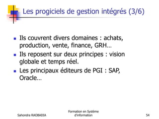 Sahondra RAOBADIA
Formation en Système
d'information 54
Les progiciels de gestion intégrés (3/6)
 Ils couvrent divers domaines : achats,
production, vente, finance, GRH…
 Ils reposent sur deux principes : vision
globale et temps réel.
 Les principaux éditeurs de PGI : SAP,
Oracle…
 
