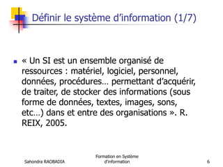 Sahondra RAOBADIA
Formation en Système
d'information 6
Définir le système d’information (1/7)
 « Un SI est un ensemble organisé de
ressources : matériel, logiciel, personnel,
données, procédures… permettant d’acquérir,
de traiter, de stocker des informations (sous
forme de données, textes, images, sons,
etc…) dans et entre des organisations ». R.
REIX, 2005.
 