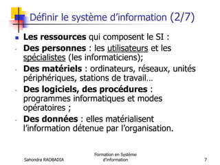 Sahondra RAOBADIA
Formation en Système
d'information 7
Définir le système d’information (2/7)
 Les ressources qui composent le SI :
- Des personnes : les utilisateurs et les
spécialistes (les informaticiens);
- Des matériels : ordinateurs, réseaux, unités
périphériques, stations de travail…
- Des logiciels, des procédures :
programmes informatiques et modes
opératoires ;
- Des données : elles matérialisent
l’information détenue par l’organisation.
 