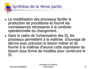 Sahondra RAOBADIA
Formation en Système
d'information 73
Synthèse de la 4ème partie
 La modélisation des processus facilite la
production de procédures et fournit les
connaissances nécessaires à la conduite
opérationnelle du changement.
 Dans le cadre de l’urbanisation des SI, les
processus permettent à la maîtrise d’ouvrage de
décrire avec précision le besoin métier et de
fournir à la maîtrise d’œuvre cette expression du
besoin sous forme de modèles pour construire le
SI.
 