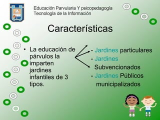 Características La educación de párvulos la imparten jardines infantiles de 3 tipos. -  Jardines  particulares -  Jardines Subvencionados -  Jardines  Públicos municipalizados 