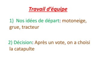 Travail d’équipe
1) Nos idées de départ: motoneige,
grue, tracteur
2) Décision: Après un vote, on a choisi
la catapulte
 